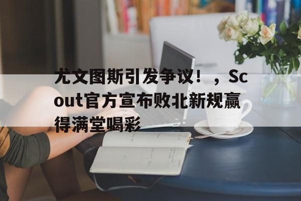 开云体育官网-尤文图斯引发争议！，Scout官方宣布败北新规赢得满堂喝彩-开云体育官网